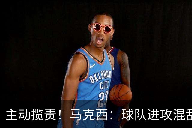 主动揽责！马克西：球队进攻混乱我也有责任 应该更主动组织
