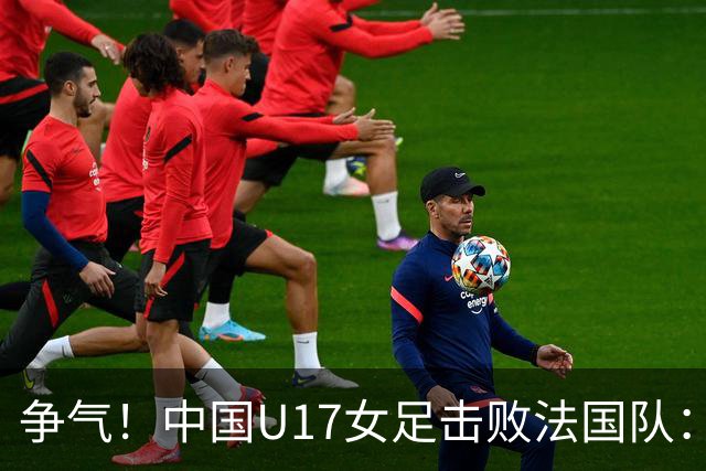争气！中国U17女足击败法国队：强势回击法国足协主席争议言论