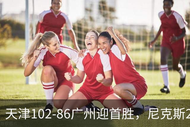 天津102-86广州迎首胜，尼克斯27+6+12，何思雨三分6中6，陈国豪16+7