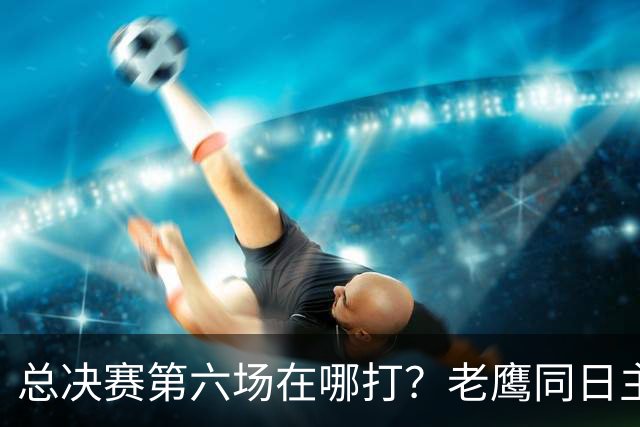 总决赛第六场在哪打？老鹰同日主场，梦想球馆被占