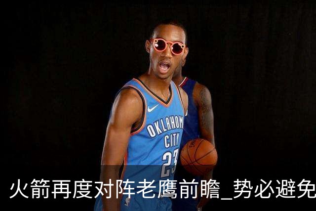 火箭再度对阵老鹰前瞻 势必避免被横扫的老鹰 会做出哪些调整