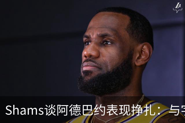 Shams谈阿德巴约表现挣扎：与字母哥的磨合需有时间